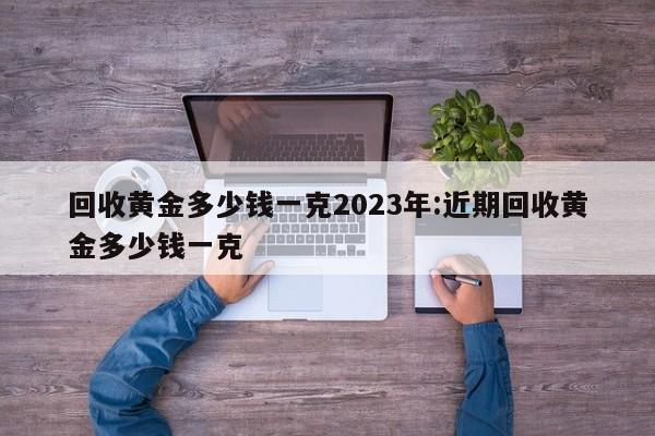 回收黄金多少钱一克2023年:近期回收黄金多少钱一克