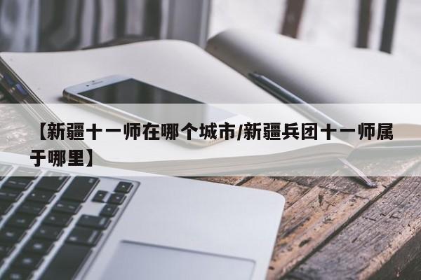 【新疆十一师在哪个城市/新疆兵团十一师属于哪里】