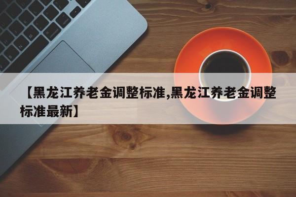【黑龙江养老金调整标准,黑龙江养老金调整标准最新】