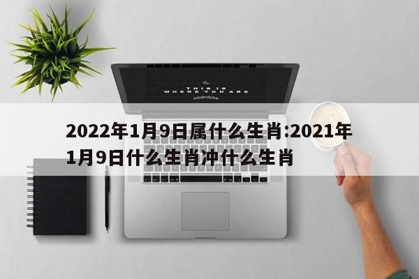 2022年1月9日属什么生肖:2021年1月9日什么生肖冲什么生肖