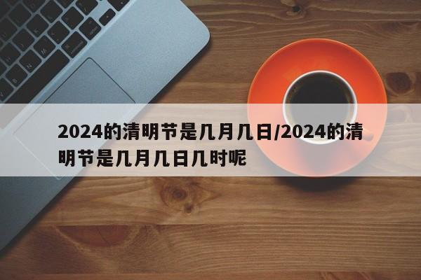 2024的清明节是几月几日/2024的清明节是几月几日几时呢