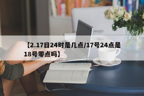 【2.17日24时是几点/17号24点是18号零点吗】