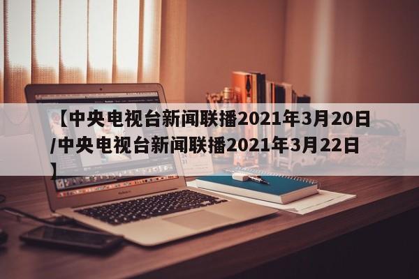 【中央电视台新闻联播2021年3月20日/中央电视台新闻联播2021年3月22日】