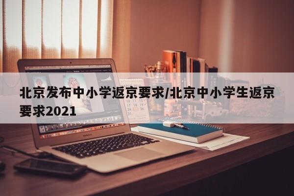 北京发布中小学返京要求/北京中小学生返京要求2021