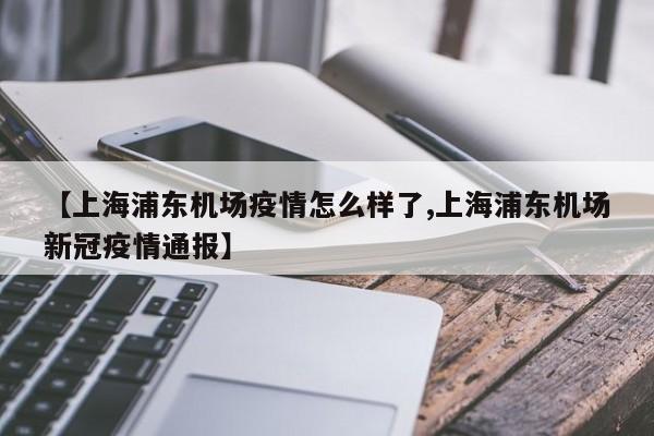 【上海浦东机场疫情怎么样了,上海浦东机场新冠疫情通报】