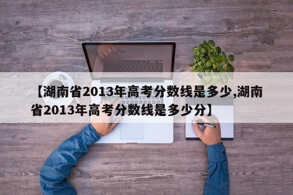 【湖南省2013年高考分数线是多少,湖南省2013年高考分数线是多少分】