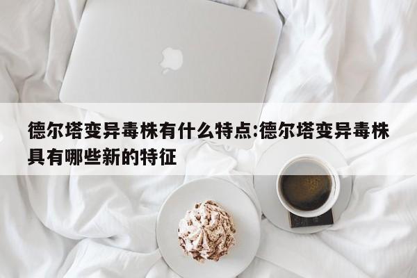 德尔塔变异毒株有什么特点:德尔塔变异毒株具有哪些新的特征
