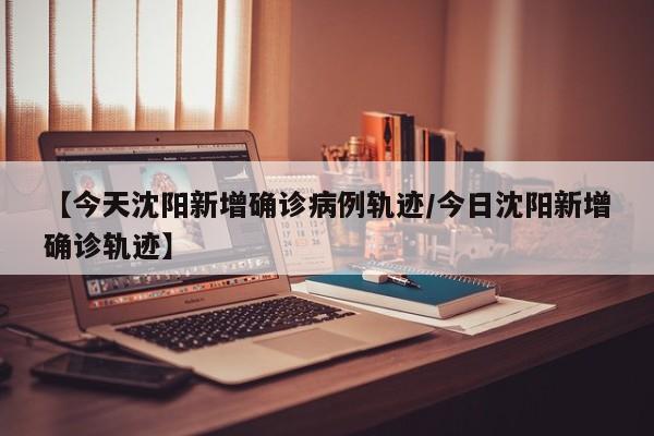 【今天沈阳新增确诊病例轨迹/今日沈阳新增确诊轨迹】