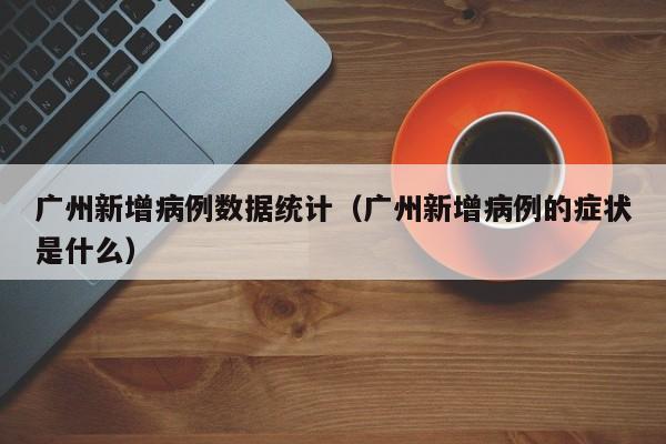 广州新增病例数据统计（广州新增病例的症状是什么）