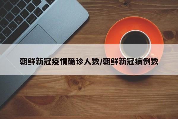 朝鲜新冠疫情确诊人数/朝鲜新冠病例数