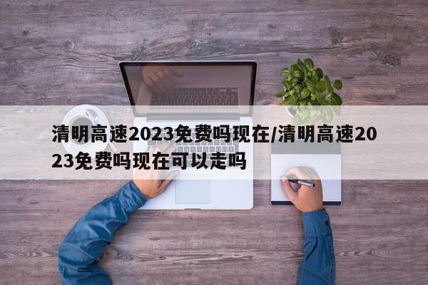 清明高速2023免费吗现在/清明高速2023免费吗现在可以走吗