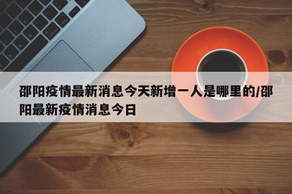 邵阳疫情最新消息今天新增一人是哪里的/邵阳最新疫情消息今日