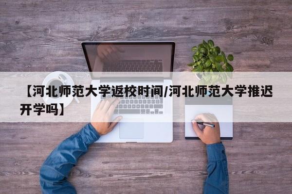 【河北师范大学返校时间/河北师范大学推迟开学吗】