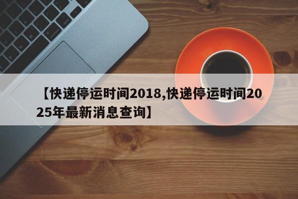 【快递停运时间2018,快递停运时间2025年最新消息查询】