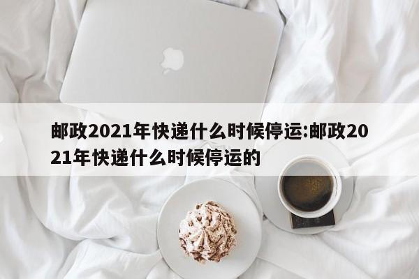 邮政2021年快递什么时候停运:邮政2021年快递什么时候停运的