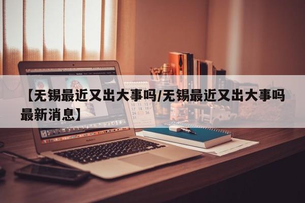 【无锡最近又出大事吗/无锡最近又出大事吗最新消息】