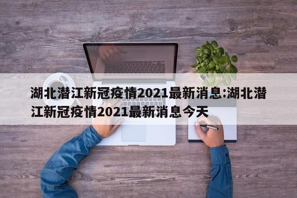 湖北潜江新冠疫情2021最新消息:湖北潜江新冠疫情2021最新消息今天