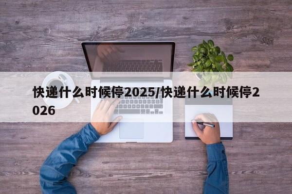 快递什么时候停2025/快递什么时候停2026