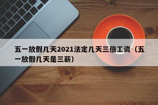 五一放假几天2021法定几天三倍工资（五一放假几天是三薪）