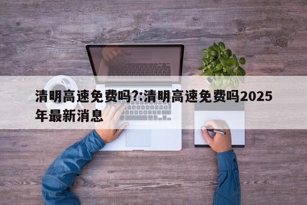 清明高速免费吗?:清明高速免费吗2025年最新消息