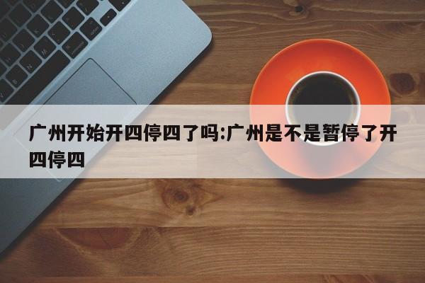 广州开始开四停四了吗:广州是不是暂停了开四停四