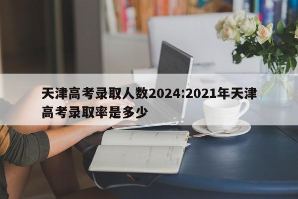 天津高考录取人数2024:2021年天津高考录取率是多少