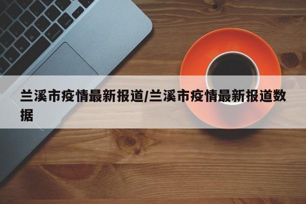兰溪市疫情最新报道/兰溪市疫情最新报道数据