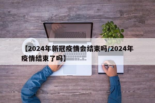 【2024年新冠疫情会结束吗/2024年疫情结束了吗】