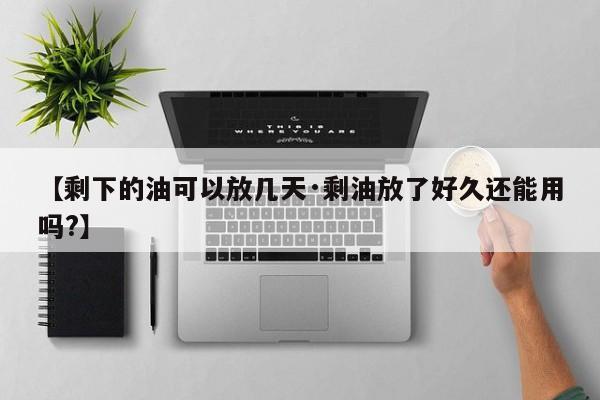 【剩下的油可以放几天·剩油放了好久还能用吗?】