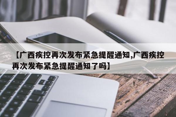 【广西疾控再次发布紧急提醒通知,广西疾控再次发布紧急提醒通知了吗】