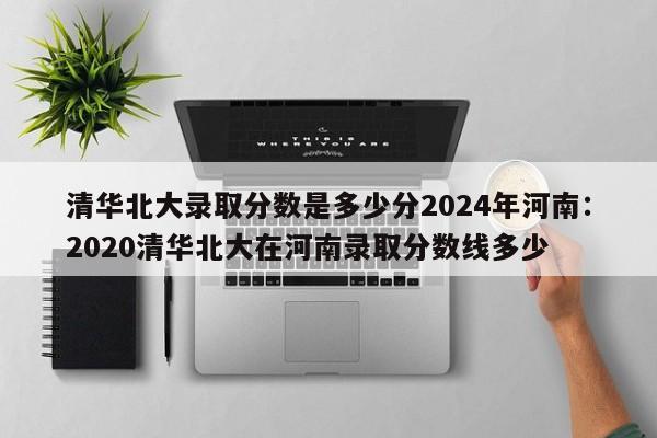 清华北大录取分数是多少分2024年河南:2020清华北大在河南录取分数线多少