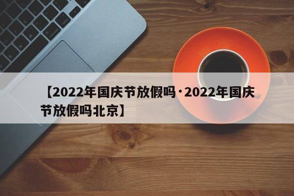 【2022年国庆节放假吗·2022年国庆节放假吗北京】