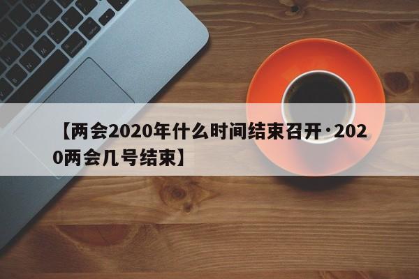 【两会2020年什么时间结束召开·2020两会几号结束】