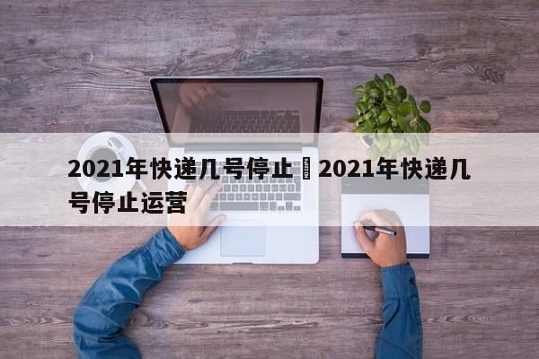 2021年快递几号停止›2021年快递几号停止运营
