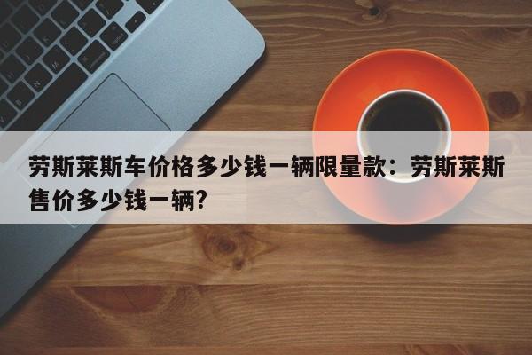 劳斯莱斯车价格多少钱一辆限量款:劳斯莱斯售价多少钱一辆?