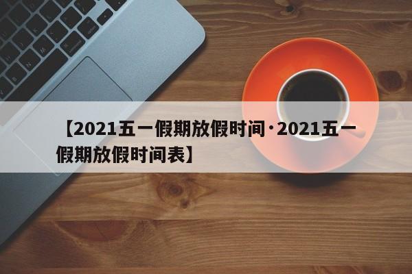 【2021五一假期放假时间·2021五一假期放假时间表】