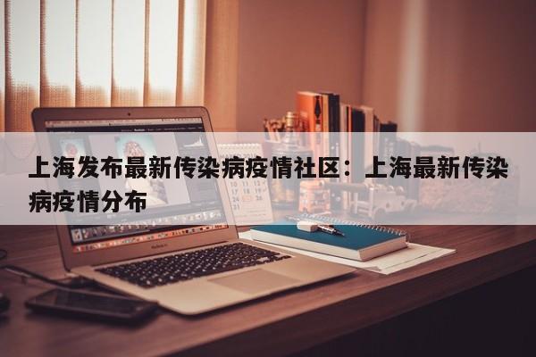 上海发布最新传染病疫情社区:上海最新传染病疫情分布