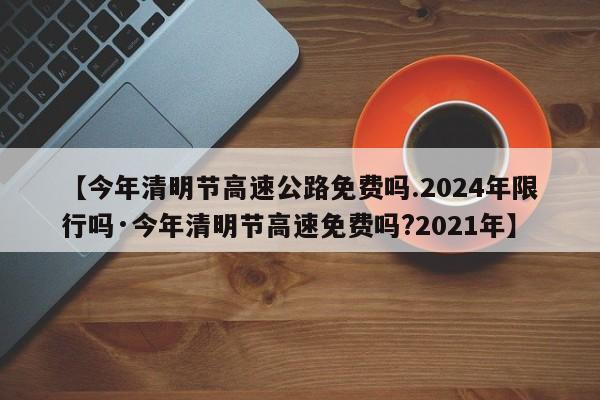 【今年清明节高速公路免费吗.2024年限行吗·今年清明节高速免费吗?2021年】