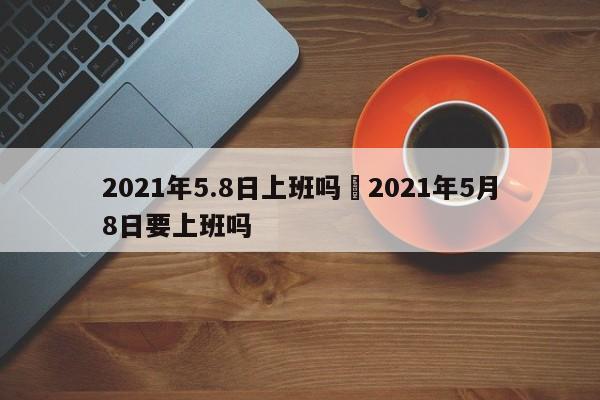 2021年5.8日上班吗›2021年5月8日要上班吗