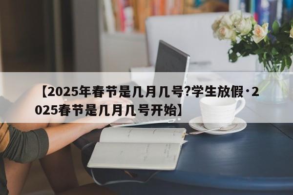 【2025年春节是几月几号?学生放假·2025春节是几月几号开始】