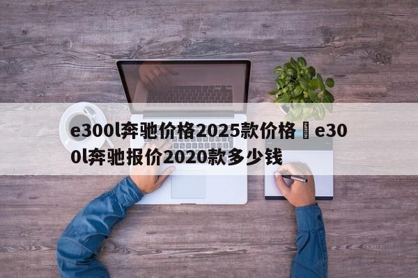 e300l奔驰价格2025款价格›e300l奔驰报价2020款多少钱