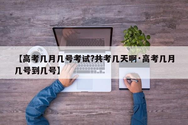 【高考几月几号考试?共考几天啊·高考几月几号到几号】