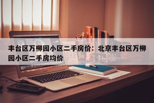 丰台区万柳园小区二手房价:北京丰台区万柳园小区二手房均价