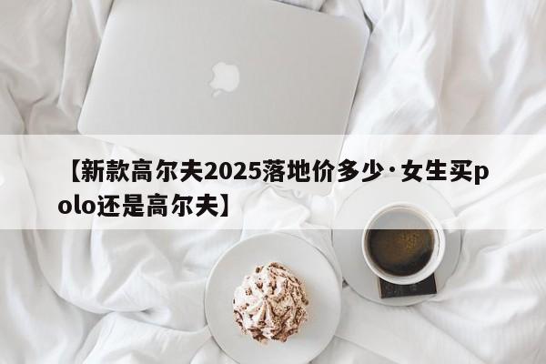 【新款高尔夫2025落地价多少·女生买polo还是高尔夫】