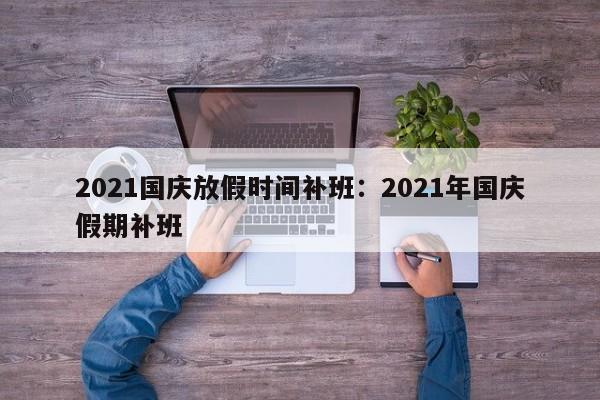 2021国庆放假时间补班:2021年国庆假期补班