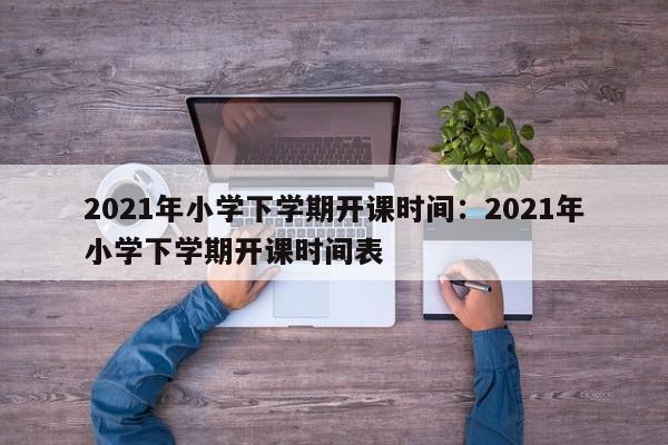 2021年小学下学期开课时间：2021年小学下学期开课时间表