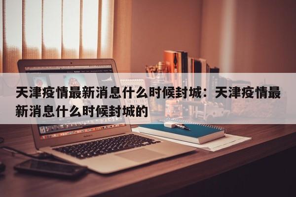 天津疫情最新消息什么时候封城:天津疫情最新消息什么时候封城的