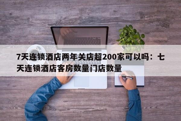 7天连锁酒店两年关店超200家可以吗:七天连锁酒店客房数量门店数量