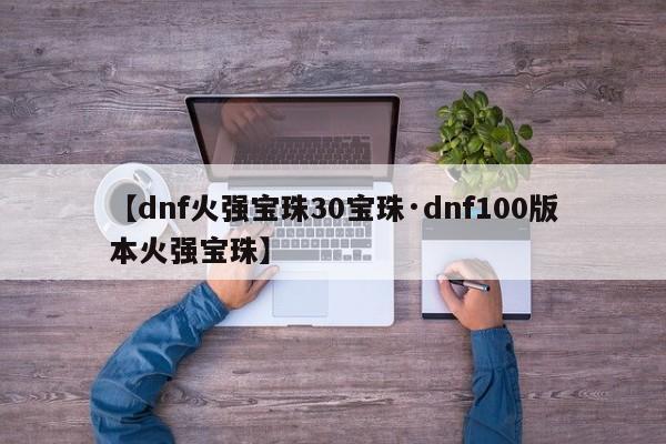 【dnf火强宝珠30宝珠·dnf100版本火强宝珠】