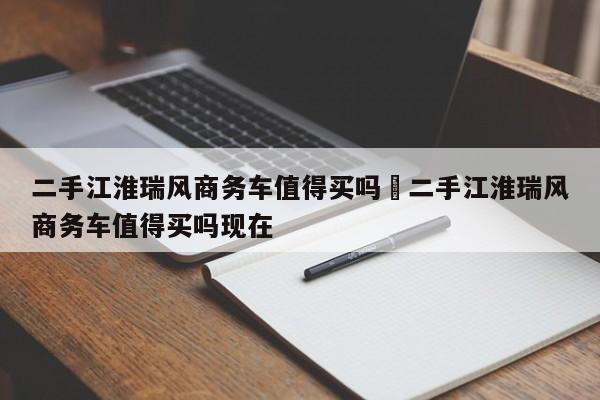 二手江淮瑞风商务车值得买吗›二手江淮瑞风商务车值得买吗现在